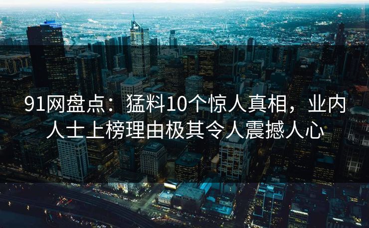 91网盘点：猛料10个惊人真相，业内人士上榜理由极其令人震撼人心