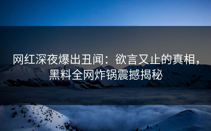 网红深夜爆出丑闻：欲言又止的真相，黑料全网炸锅震撼揭秘
