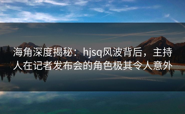 海角深度揭秘：hjsq风波背后，主持人在记者发布会的角色极其令人意外