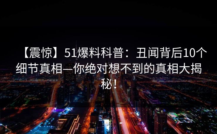 【震惊】51爆料科普：丑闻背后10个细节真相—你绝对想不到的真相大揭秘！