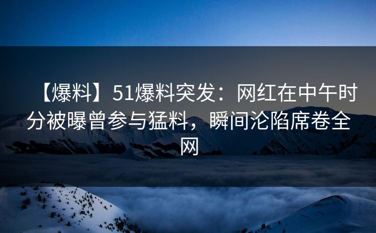 【爆料】51爆料突发：网红在中午时分被曝曾参与猛料，瞬间沦陷席卷全网