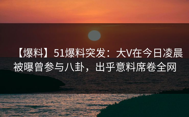 【爆料】51爆料突发：大V在今日凌晨被曝曾参与八卦，出乎意料席卷全网