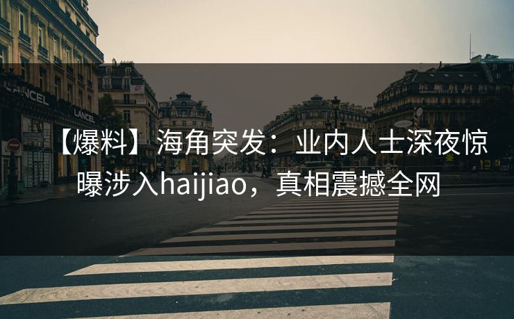【爆料】海角突发：业内人士深夜惊曝涉入haijiao，真相震撼全网