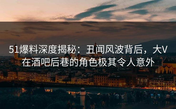 51爆料深度揭秘：丑闻风波背后，大V在酒吧后巷的角色极其令人意外