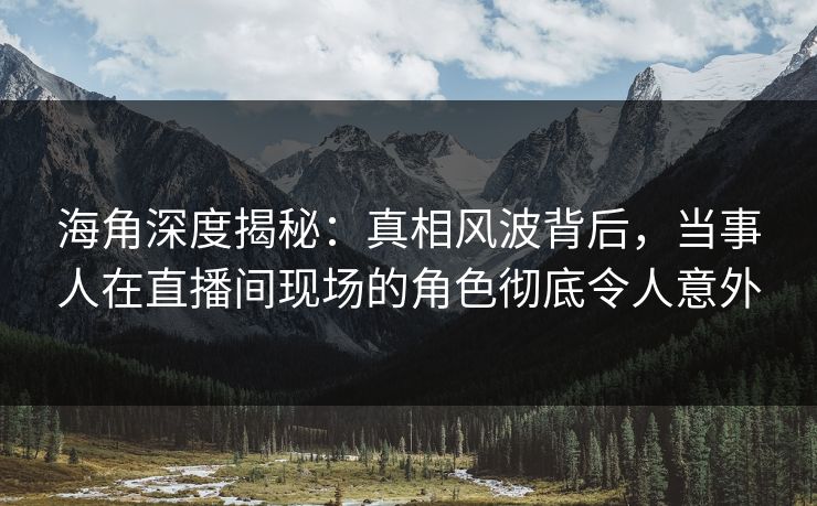 海角深度揭秘：真相风波背后，当事人在直播间现场的角色彻底令人意外