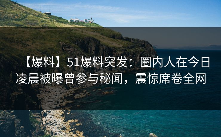 【爆料】51爆料突发：圈内人在今日凌晨被曝曾参与秘闻，震惊席卷全网