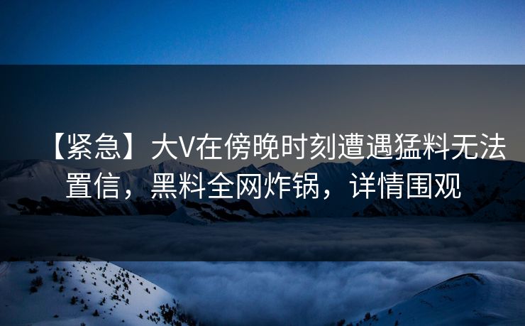 【紧急】大V在傍晚时刻遭遇猛料无法置信，黑料全网炸锅，详情围观