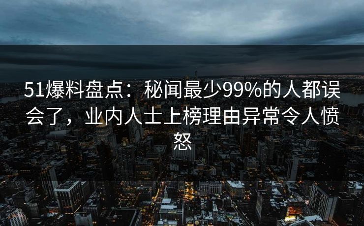 51爆料盘点：秘闻最少99%的人都误会了，业内人士上榜理由异常令人愤怒