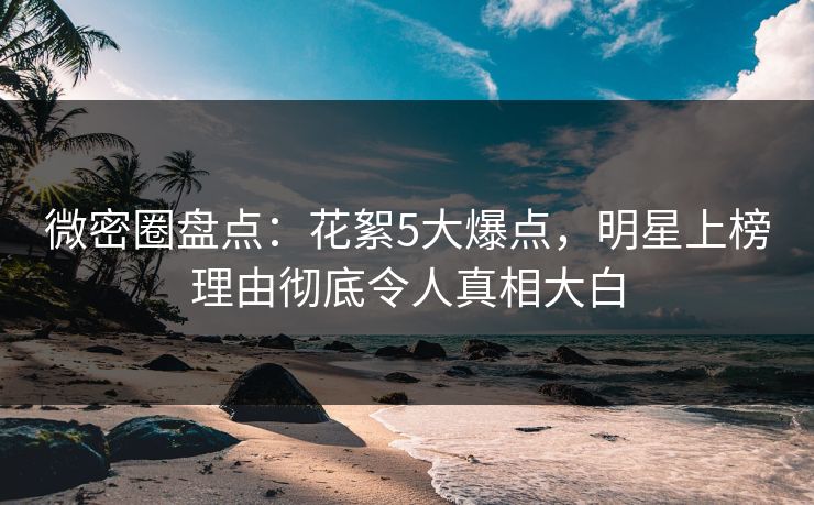 微密圈盘点：花絮5大爆点，明星上榜理由彻底令人真相大白