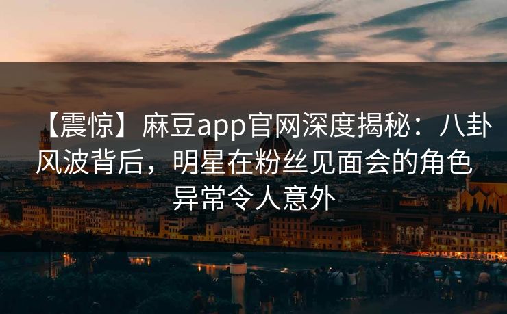 【震惊】麻豆app官网深度揭秘：八卦风波背后，明星在粉丝见面会的角色异常令人意外