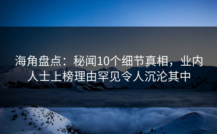 海角盘点：秘闻10个细节真相，业内人士上榜理由罕见令人沉沦其中