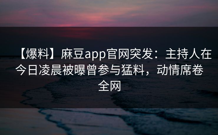 【爆料】麻豆app官网突发：主持人在今日凌晨被曝曾参与猛料，动情席卷全网