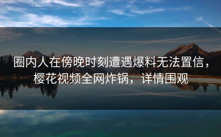 圈内人在傍晚时刻遭遇爆料无法置信，樱花视频全网炸锅，详情围观