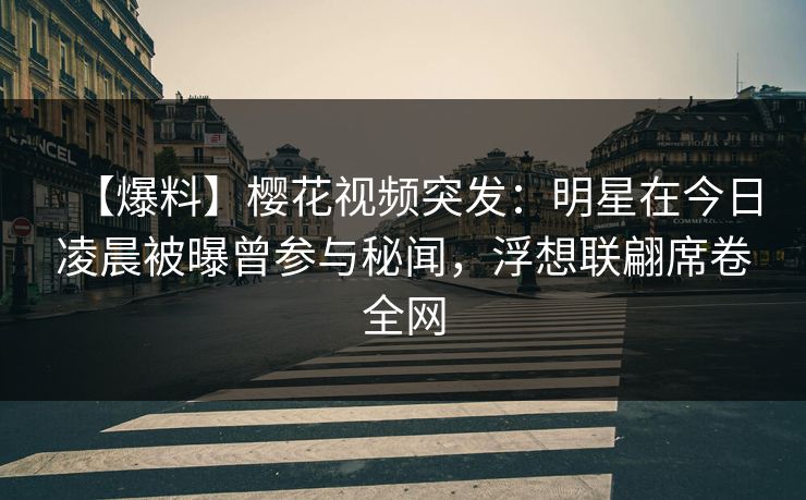 【爆料】樱花视频突发：明星在今日凌晨被曝曾参与秘闻，浮想联翩席卷全网