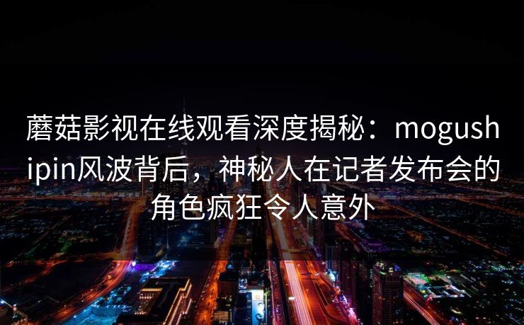 蘑菇影视在线观看深度揭秘:mogushipin风波背后,神秘人在记者发布会的角色疯狂令人意外 蘑菇影视在线观看深度揭秘:mogushipin风波背后,神秘人在记者发布会的角色疯狂令人意外