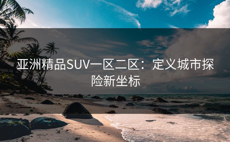 亚洲精品SUV一区二区:定义城市探险新坐标 亚洲精品SUV一区二区:定义城市探险新坐标