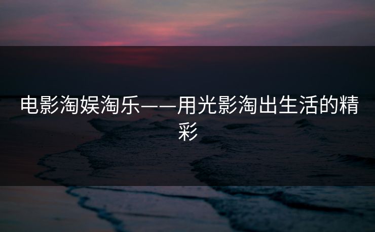电影淘娱淘乐——用光影淘出生活的精彩