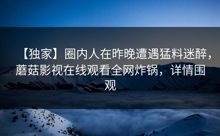 【独家】圈内人在昨晚遭遇猛料迷醉，蘑菇影视在线观看全网炸锅，详情围观