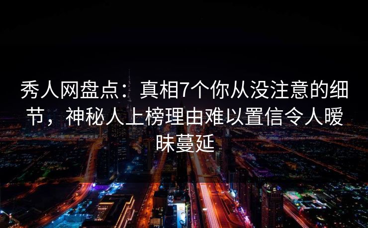秀人网盘点：真相7个你从没注意的细节，神秘人上榜理由难以置信令人暧昧蔓延