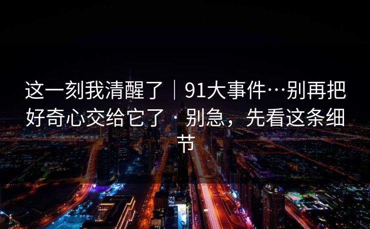 这一刻我清醒了｜91大事件…别再把好奇心交给它了 · 别急，先看这条细节