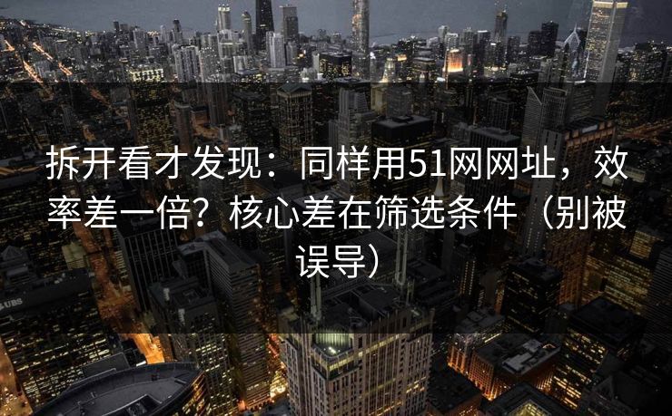 拆开看才发现：同样用51网网址，效率差一倍？核心差在筛选条件（别被误导）