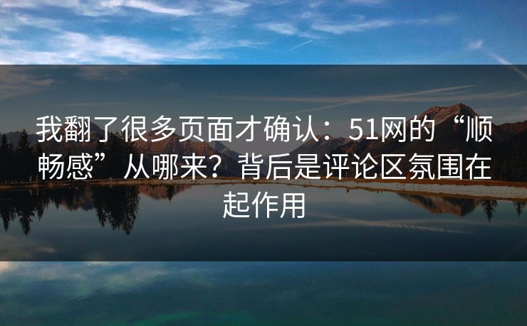 我翻了很多页面才确认：51网的“顺畅感”从哪来？背后是评论区氛围在起作用