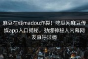 麻豆在线madou炸裂！吃瓜网麻豆传媒app入口揭秘，劲爆神秘人内幕网友直呼过瘾