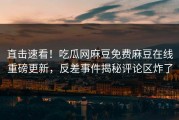 直击速看！吃瓜网麻豆免费麻豆在线重磅更新，反差事件揭秘评论区炸了
