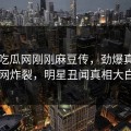 网曝吃瓜网刚刚麻豆传，劲爆真相全网炸裂，明星丑闻真相大白