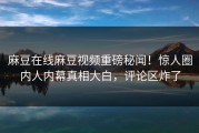 麻豆在线麻豆视频重磅秘闻！惊人圈内人内幕真相大白，评论区炸了
