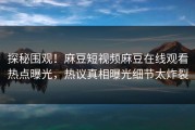 探秘围观！麻豆短视频麻豆在线观看热点曝光，热议真相曝光细节太炸裂