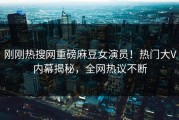 刚刚热搜网重磅麻豆女演员！热门大V内幕揭秘，全网热议不断