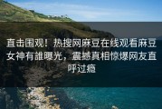 直击围观！热搜网麻豆在线观看麻豆女神有誰曝光，震撼真相惊爆网友直呼过瘾