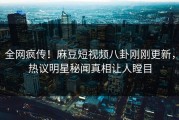 全网疯传！麻豆短视频八卦刚刚更新，热议明星秘闻真相让人瞠目
