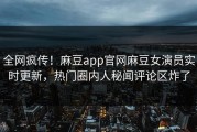 全网疯传！麻豆app官网麻豆女演员实时更新，热门圈内人秘闻评论区炸了