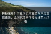 探秘速看！麻豆网页麻豆游戏本周重磅更新，全网疯传事件曝光细节太炸裂