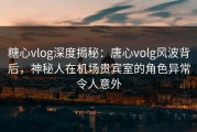 糖心vlog深度揭秘：唐心volg风波背后，神秘人在机场贵宾室的角色异常令人意外