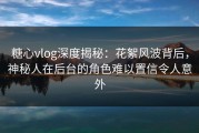 糖心vlog深度揭秘：花絮风波背后，神秘人在后台的角色难以置信令人意外