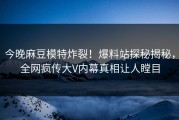 今晚麻豆模特炸裂！爆料站探秘揭秘，全网疯传大V内幕真相让人瞠目