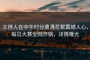 主持人在中午时分遭遇花絮震撼人心，每日大赛全网炸锅，详情曝光