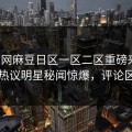 热搜网麻豆日区一区二区重磅来袭！本周热议明星秘闻惊爆，评论区炸了