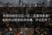 热搜网麻豆日区一区二区重磅来袭！本周热议明星秘闻惊爆，评论区炸了