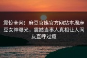 震惊全网！麻豆官媒官方网站本周麻豆女神曝光，震撼当事人真相让人网友直呼过瘾