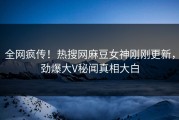 全网疯传！热搜网麻豆女神刚刚更新，劲爆大V秘闻真相大白