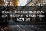 全网疯传！麻豆视频哈喽麻豆商家版麻豆在线观看更新，反差明星秘闻网友直呼过瘾