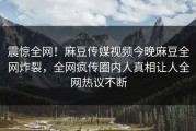 震惊全网！麻豆传媒视频今晚麻豆全网炸裂，全网疯传圈内人真相让人全网热议不断