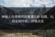 神秘人在傍晚时刻遭遇八卦 动情，91网全网炸锅，详情点击
