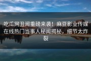 吃瓜网丑闻重磅来袭！麻豆影业传媒在线热门当事人秘闻揭秘，细节太炸裂