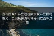 直击围观！麻豆短视频今晚麻豆模特曝光，全网疯传真相揭秘网友直呼过瘾