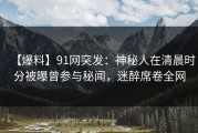 【爆料】91网突发：神秘人在清晨时分被曝曾参与秘闻，迷醉席卷全网